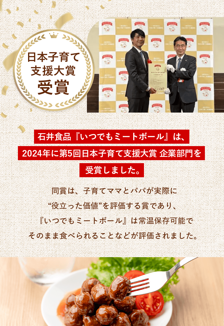日本子育て支援大賞受賞！石井食品『いつでもミートボール』は、2024年に第5回日本子育て支援大賞 企業部門を受賞しました。同賞は、子育てママとパパが実際に“役立った価値”を評価する賞であり、『いつでもミートボール』は常温保存可能でそのまま食べられることなどが評価されました。