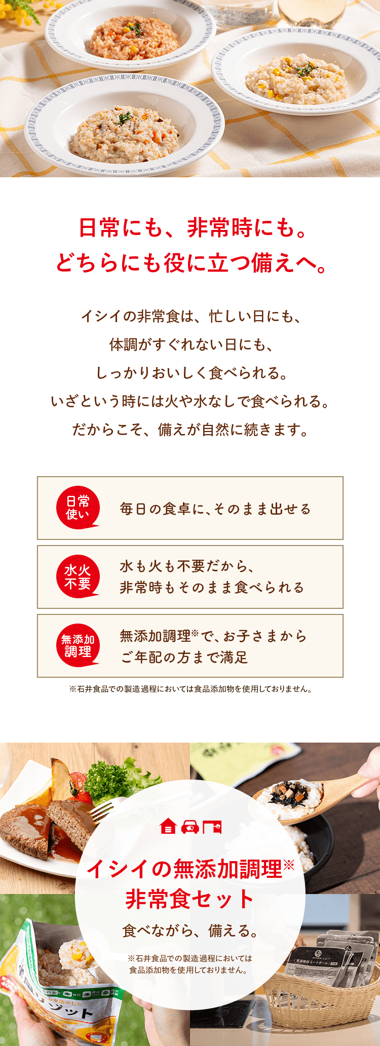 日常にも、非常時にも。どちらにも役に立つ備えへ。イシイの非常食は、忙しい日にも、体調がすぐれない日にも、しっかりおいしく食べられる。いざという時には火や水なしで食べられる。だからこそ、備えが自然に続きます。イシイの無添加調理非常食セット　食べながら、備える。