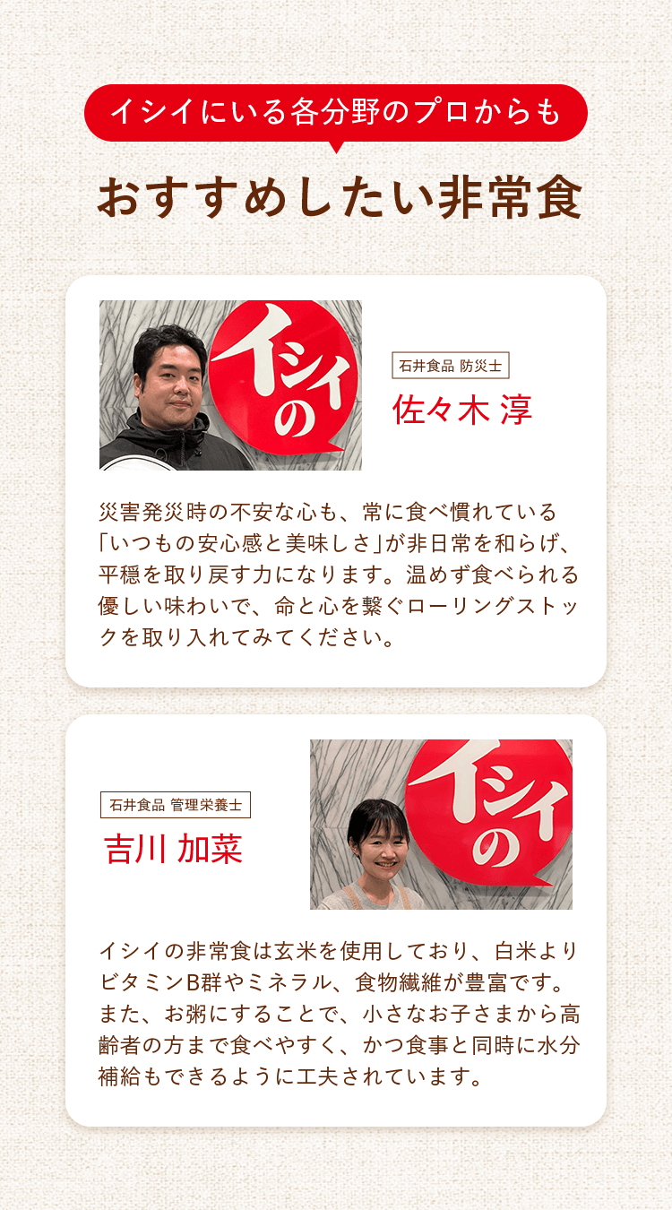イシイにいる各分野のプロからもおすすめしたい非常食　石井食品 防災士　佐々木 淳：「災害発災時の不安な心も、常に食べ慣れている「いつもの安心感と美味しさ」が非日常を和らげ、平穏を取り戻す力になります。温めず食べられる優しい味わいで、命と心を繋ぐローリングストックを取り入れてみてください。」　石井食品 管理栄養士　吉川 加菜：「イシイの非常食は玄米を使用しており、白米よりビタミンB群やミネラル、食物繊維が豊富です。また、お粥にすることで、小さなお子さまから高齢者の方まで食べやすく、かつ食事と同時に水分補給もできるように工夫されています。」