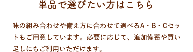 単品で選びたい方はこちら！味の組み合わせや備え方に合わせて選べるA・B・Cセットもご用意しています。必要に応じて、追加備蓄や買い足しにもご利用いただけます。