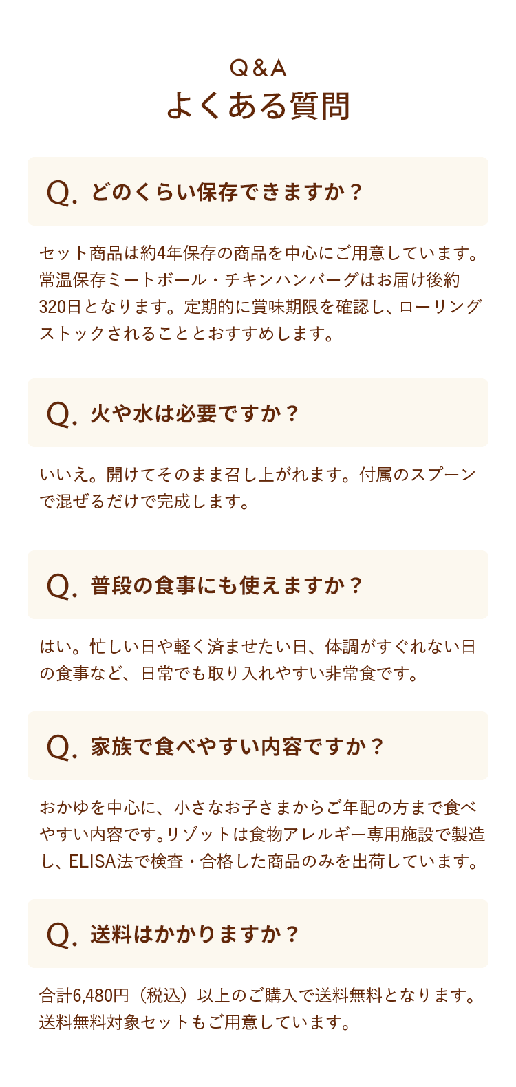 Q&A　よくある質問　どのくらい保存できますか？：セット商品は約4年保存の商品を中心にご用意しています。常温保存ミートボール・チキンハンバーグはお届け後約320日となります。定期的に賞味期限を確認し、ローリングストックされることとおすすめします。　火や水は必要ですか？：いいえ。開けてそのまま召し上がれます。付属のスプーンで混ぜるだけで完成します。　普段の食事にも使えますか？：はい。忙しい日や軽く済ませたい日、体調がすぐれない日の食事など、日常でも取り入れやすい非常食です。　家族で食べやすい内容ですか？：おかゆを中心に、小さなお子さまからご年配の方まで食べやすい内容です。リゾットは食物アレルギー専用施設で製造し、ELISA法で検査・合格した商品のみを出荷しています。　送料はかかりますか？：合計6,480円（税込）以上のご購入で送料無料となります。送料無料対象セットもご用意しています。