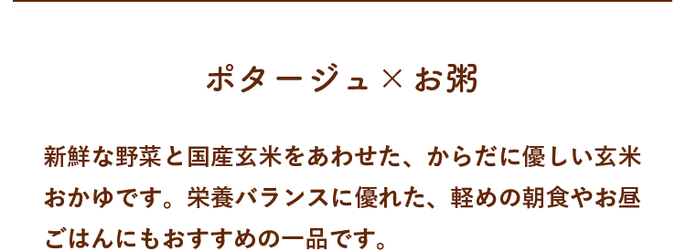 新鮮な野菜と国産玄米をあわせた、からだに優しい玄米おかゆです。栄養バランスに優れた、軽めの朝食やお昼ごはんにもおすすめの一品です。