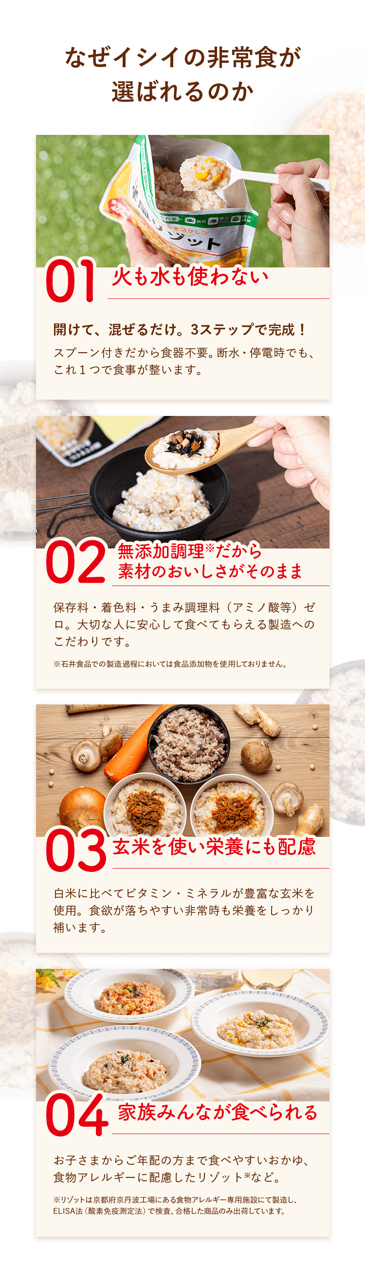 なぜイシイの非常食が選ばれるのか　１．火も水も使わない：開けて、混ぜるだけ。3ステップで完成！スプーン付きだから食器不要。断水・停電時でも、これ１つで食事が整います。　２．無添加調理だから素材のおいしさがそのまま：保存料・着色料・うまみ調理料（アミノ酸等）ゼロ。大切な人に安心して食べてもらえる製造へのこだわりです。　３．玄米を使い栄養にも配慮：白米に比べてビタミン・ミネラルが豊富な玄米を使用。食欲が落ちやすい非常時も栄養をしっかり補います。　４．家族みんなが食べられる：お子さまからご年配の方まで食べやすいおかゆ、食物アレルギーに配慮したリゾットなど。