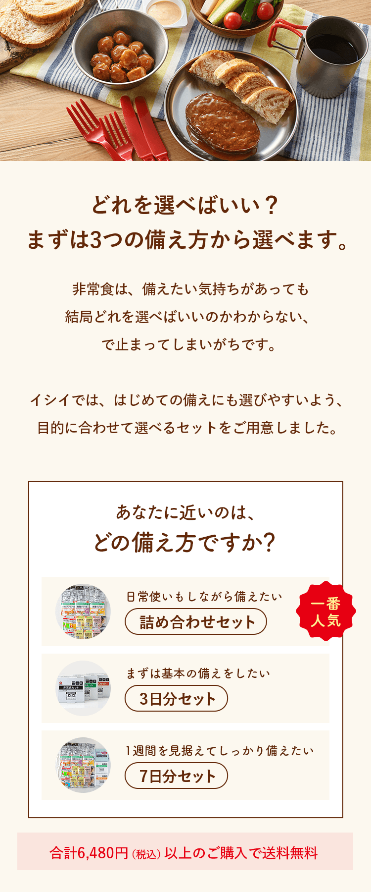 どれを選べばいい？まずは3つの備え方から選べます。非常食は、備えたい気持ちがあっても結局どれを選べばいいのかわからない、で止まってしまいがちです。イシイでは、はじめての備えにも選びやすいよう、目的に合わせて選べるセットをご用意しました。