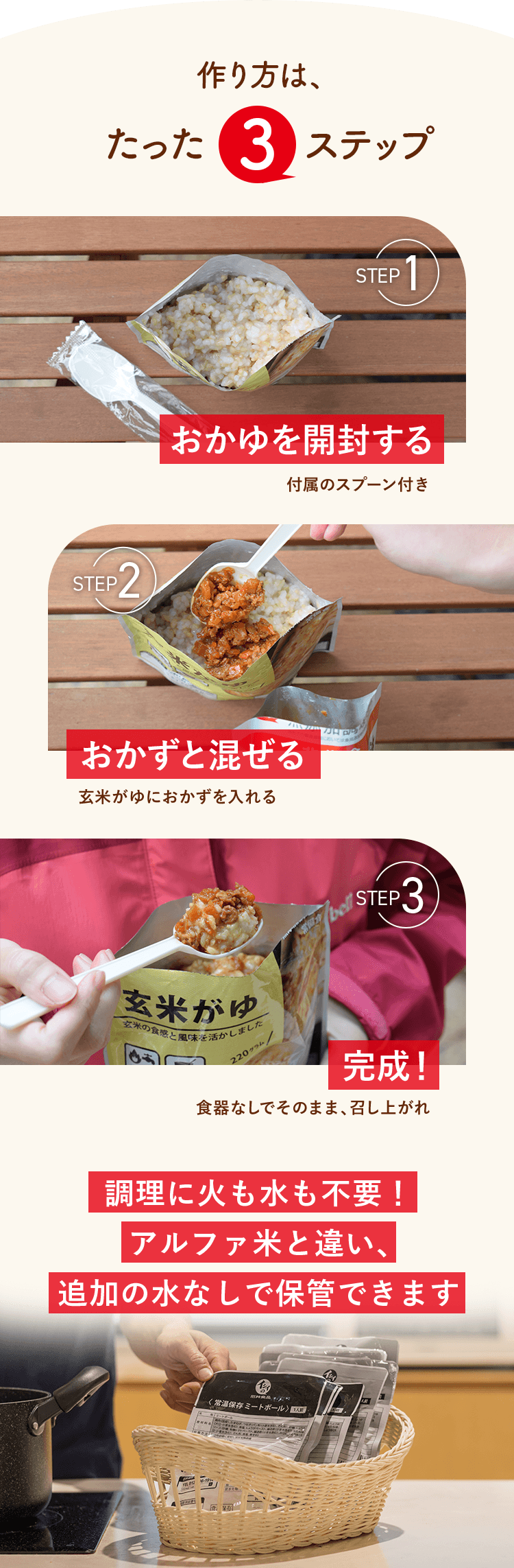 作り方は、たった３ステップ。おかゆを開封する。おかずと混ぜる。完成！調理に火も水も不要！アルファ米と違い、追加の水なしで保管できます
